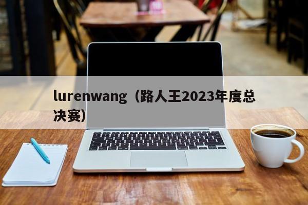 lurenwang（路人王2023年度总决赛）